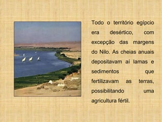 Todo o território egípcio era desértico, com excepção das margens do Nilo. As cheias anuais depositavam aí lamas e sedimentos que fertilizavam as terras, possibilitando uma agricultura fértil. 