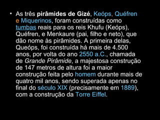 As três  pirâmides de Gizé ,  Keóps ,  Quéfren  e  Miquerinos , foram construídas como  tumbas  reais para os reis Khufu (Keóps), Quéfren, e Menkaure (pai, filho e neto), que dão nome às pirâmides. A primeira delas, Queóps, foi construída há mais de 4.500 anos, por volta do ano  2550 a.C. , chamada de  Grande Pirâmide , a majestosa construção de 147 metros de altura foi a maior construção feita pelo  homem  durante mais de quatro mil anos, sendo superada apenas no final do  século XIX  (precisamente em  1889 ), com a construção da  Torre Eiffel . 