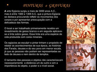 PINTURAS  e  GRAVURAS  A  arte Egípcia surgiu a mais de 3000 anos A.C.,  mas é entre 1560 e 1309 A.C. que a pintura Egípcia se destaca procurando refletir os movimentos dos corpos e por apresentar preocupação com a delicadeza das formas.  O local a ser trabalhado primeiramente recebia um revestimento de gesso branco e em seguida aplicava-se a tinta sobre gesso. Essa tinta era uma espécie de cola produzida com cores minerais.  Os egípcios ao esculpir e pintar tinham o propósito de relatar os acontecimentos de sua época, as histórias dos Faraós, deuses e do seu povo em menor escala, já que as pessoas não podiam ser representadas ao lado de deuses e nem dentro de templos.  O tamanho das pessoas e objetos não caracterizavam necessariamente  a distância um do outro e sim a importância do objeto, o poder e o nível social.  