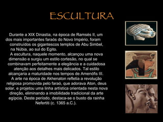 ESCULTURA Durante a XIX Dinastia, na época de Ramsés II, um  dos mais importantes faraós do Novo Império, foram  construídos os gigantescos templos de Abu Simbel, na Núbia, ao sul do Egito.  A escultura, naquele momento, alcançou uma nova dimensão e surgiu um estilo cortesão, no qual se  combinavam perfeitamente a elegância e a cuidadosa atenção aos detalhes mais delicados. Tal estilo alcançaria a maturidade nos tempos de Amenófis III.  A arte na época de Akhenaton refletia a revolução religiosa promovida pelo faraó, que adorava Aton, deus solar, e projetou uma linha artística orientada nesta nova direção, eliminando a imobilidade tradicional da arte egípcia. Deste período, destaca-se o busto da rainha Nefertiti (c. 1365 a.C.).  