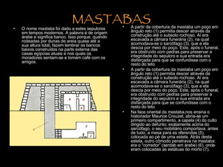 MASTABAS O nome  mastaba  foi dado a estes sepulcros em tempos modernos. A palavra é de origem árabe e significa banco. Isso porque, quando rodeadas por dunas de areia quase até a sua altura total, fazem lembrar os bancos baixos construídos na parte externa das casas egípcias atuais e nos quais os moradores sentam-se e tomam café com os amigos.  A partir da cobertura da mastaba um poço em ângulo reto (1) permitia descer através da construção até o subsolo rochoso. Aí era escavada a câmara funerária (2), na qual acomodava-se o sarcófago (3), que a ela descia por meio do poço. Este, após o funeral, era obstruído com pedras para preservar a integridade do sepulcro e sua entrada era disfarçada para que se confundisse com o resto do teto.   A partir da cobertura da mastaba um poço em ângulo reto (1) permitia descer através da construção até o subsolo rochoso. Aí era escavada a câmara funerária (2), na qual acomodava-se o sarcófago (3), que a ela descia por meio do poço. Este, após o funeral, era obstruído com pedras para preservar a integridade do sepulcro e sua entrada era disfarçada para que se confundisse com o resto do teto.  Na face oriental da mastaba,nos ensina o historiador Maurice Crouzet, abria-se um primeiro compartimento, a capela (4) do culto dirigido ao defunto; exatamente acima do sarcófago, o seu mobiliário comportava, antes de tudo, a mesa para as oferendas (5), colocada ao pé de uma estela. Atrás desta estela, outro cômodo penetrava na mastaba: era o “corredor” (serdab em árabe) (6), onde eram colocadas as estátuas do morto (7).  