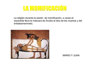 La religión durante la sesión de momificación, a veces el
sacerdote lleva la máscara de Anubis el dios de los muertos y del
enbalsamamineto.




                                              MARIO Y JUAN
 