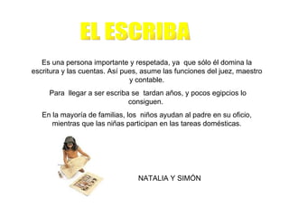 Es una persona importante y respetada, ya que sólo él domina la
escritura y las cuentas. Así pues, asume las funciones del juez, maestro
                               y contable.
     Para llegar a ser escriba se tardan años, y pocos egipcios lo
                              consiguen.
   En la mayoría de familias, los niños ayudan al padre en su oficio,
      mientras que las niñas participan en las tareas domésticas.




                                 NATALIA Y SIMÓN
 