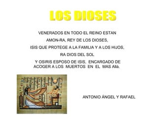 VENERADOS EN TODO EL REINO ESTAN
       AMON-RA, REY DE LOS DIOSES,
ISIS QUE PROTEGE A LA FAMILIA Y A LOS HIJOS,
              RA DIOS DEL SOL
  Y OSIRIS ESPOSO DE ISIS, ENCARGADO DE
 ACOGER A LOS MUERTOS EN EL MAS Allá.




                        ANTONIO ÁNGEL Y RAFAEL
 