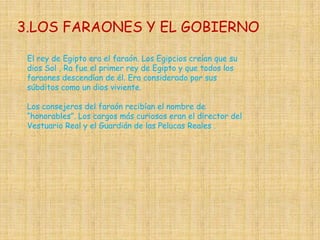 3.LOS FARAONES Y EL GOBIERNO

 El rey de Egipto era el faraón. Los Egipcios creían que su
 dios Sol , Ra fue el primer rey de Egipto y que todos los
 faraones descendían de él. Era considerado por sus
 súbditos como un dios viviente.

 Los consejeros del faraón recibían el nombre de
 “honorables”. Los cargos más curiosos eran el director del
 Vestuario Real y el Guardián de las Pelucas Reales .
 