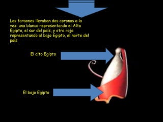 Los faraones llevaban dos coronas a la
vez: una blanca representando el Alto
Egipto, el sur del país, y otra roja
representando al bajo Egipto, el norte del
país


          El alto Egipto




      El bajo Egipto
 