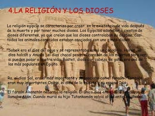 4.LA RELIGIÓN Y LOS DIOSES

La religión egipcia se caracteriza por creer en la existencia de vida después
de la muerte y por tener muchos dioses. Los Egipcios adoraban a cientos de
dioses diferentes, ya que creían que los dioses controlaban su destino. Casi
todos los animales conocidos estaban asociados con uno o más dioses.

Sobek era el dios del agua y se representaba como un cocodrilo. Horus , el
dios halcón y Anuvis , el dios chacal pesan el corazón de los muertos para ver
si pueden pasar a la otra vida. Bastet, diosa con cabeza de gato, era una de
las más populares en Egipto.


Ra, el dios Sol, era el más importante y se asociaba con el faraón . También
eran muy importantes Osiris, el dios de la muerte y su esposa Isis .

El faraón Akenatón reformo la religión. El único dios era el dios Sol al que el
llamaba Atón. Cuando murió su hijo Tutankamón volvió al los antiguos dioses.
 