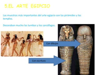 5.EL ARTE EGIPCIO
Las muestras más importantes del arte egipcio son las pirámides y los
templos.

Decoraban mucho las tumbas y los sarcófagos.




                                         Con dibujos




           Sus letras    Con escritura
 