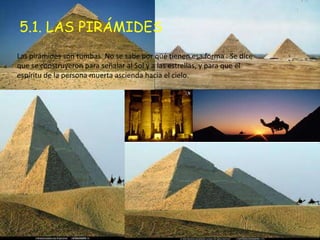 5.1. LAS PIRÁMIDES
Las pirámides son tumbas. No se sabe por qué tienen esa forma . Se dice
que se construyeron para señalar al Sol y a las estrellas, y para que el
espíritu de la persona muerta ascienda hacia el cielo.
 