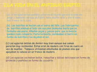 2.LA VIDA EN EL ANTIGUO EGIPTO.

 (a) A los egipcios les gustaba estar en el tejado que era la zona de
 juego y descanso porque en Egipto hace mucha calor y era la zona
 más fresca de la casa.

 (b) Los ladrillos se hacían con el barro del Nilo .Los fabricantes
 de ladrillos pisaban el lodo con sus pies desnudos hasta que se
 formaba una pasta. Añadían pajas y juncos para que la mezcla
 quedara más compacta. Posteriormente, moldeaban el barro en
 forma de ladrillos y los dejaban al sol.

(c) Los egipcios debían de dormir muy bien aunque sus camas
parecían muy incómodas .Estas eran de madera con tiras de cuero en
vez de muelles . Tampoco utilizaban almohadas de plumas sino que
apoyaban la cabeza en un tronco de madera. .

(d) Los egipcios cocinaban bollos, rosquillas y dulces deliciosos en forma de
pirámide y pasteles en forma de cocodrilo .
 