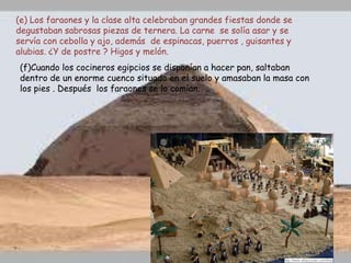(e) Los faraones y la clase alta celebraban grandes fiestas donde se
degustaban sabrosas piezas de ternera. La carne se solía asar y se
servía con cebolla y ajo, además de espinacas, puerros , guisantes y
alubias. ¿Y de postre ? Higos y melón.
(f)Cuando los cocineros egipcios se disponían a hacer pan, saltaban
dentro de un enorme cuenco situado en el suelo y amasaban la masa con
los pies . Después los faraones se lo comían.
 