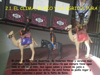 2.1. EL CLIMA, EL RÍO Y LA AGRICULTURA




  El clima de Egipto es desértico, de inviernos tibios y veranos muy
  calurosos. Casi nunca llueve, y el único río que siempre tiene agua
  todo el año es el Nilo. Sus aguas suben y crecen de junio a
  septiembre inundando las orillas. De está forma se podía regar y
  obtener cosechas o pesar de la falta de lluvia.
 