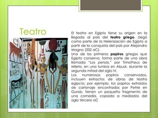 Teatro   El teatro en Egipto tiene su origen en la
         llegada al país del teatro griego. Llegó
         como parte de la Helenización de Egipto a
         partir de la conquista del país por Alejandro
         Magno (332 aC).
         Uno de los primeros papiros griegos que
         Egipto conserva, forma parte de una obra
         llamada “Los persas,” por Timotheus de
         Mileto, en una tumba en Abusir, durante la
         segunda mitad del siglo IV.
         Los     numerosos    papiros    conservados,
         incluyen extractos de obras de teatro
         egipcio; por ejemplo, los papiros extraídos
         de cartonaje encontrados por Petrie en
         Gurob, tienen un pequeño fragmento de
         una comedia, copiado a mediados del
         siglo tercero aC
 
