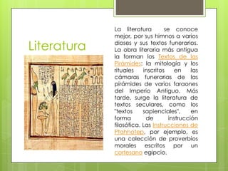 La literatura        se conoce
             mejor, por sus himnos a varios

Literatura   dioses y sus textos funerarios.
             La obra literaria más antigua
             la forman los Textos de las
             Pirámides: la mitología y los
             rituales    inscritos     en    las
             cámaras funerarias de las
             pirámides de varios faraones
             del Imperio Antiguo. Más
             tarde, surge la literatura de
             textos seculares, como los
             "textos     sapienciales",      en
             forma        de        instrucción
             filosófica. Las Instrucciones de
             Ptahhotep, por ejemplo, es
             una colección de proverbios
             morales escritos por un
             cortesano egipcio.
 