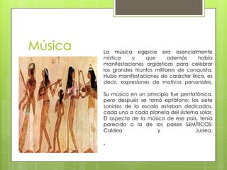 Música   La música egipcia era esencialmente
         mística    y     que       además    había
         manifestaciones orgiásticas para celebrar
         los grandes triunfos militares de conquista.
         Hubo manifestaciones de carácter lírico, es
         decir, expresiones de motivos personales.

         Su música en un principio fue pentafónica,
         pero después se tornó eptáfono; los siete
         sonidos de la escala estaban dedicados,
         cada uno a cada planeta del sistema solar.
         El aspecto de la música de ese país, tenía
         parecido a la de los países SEMÍTICOS:
         Caldea              y              Judea.

         .
 
