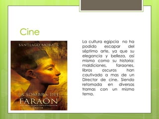 Cine
       La cultura egipcia no ha
       podido     escapar      del
       séptimo arte, ya que su
       elegancia y belleza, así
       mismo como su historia:
       maldiciones,     faraones,
       libros    oscuros      han
       cautivado a mas de un
       Director de cine. Siendo
       retomada     en    diversas
       tramas con un mismo
       tema.
 