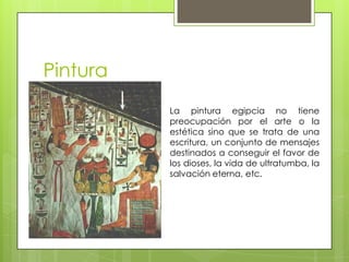 Pintura
          La pintura egipcia no tiene
          preocupación por el arte o la
          estética sino que se trata de una
          escritura, un conjunto de mensajes
          destinados a conseguir el favor de
          los dioses, la vida de ultratumba, la
          salvación eterna, etc.
 