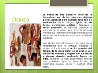La danza ha sido desde el inicio de la
        humanidad, uno de los artes mas elegidos
Danza   por las personas para expresar todo tipo de
        sentimientos. En el antiguo Egipto, en las
        fiestas, ceremonias religiosas, funerales y
        fiestas populares, las personas bailaban al
        compás de la música para trasmitir de esta
        manera sus sentimientos más profundos que a
        veces no podían ser expresados con simples
        palabras.

        Uno de las demostraciones más clara de la
        importancia que los antiguos egipcios le
        daban a las danzas es en las paredes del
        templo de la diosa Hator, en el cual se ven
        dibujos de hombres y mujeres con sus brazos
        y piernas elevados realizando figuras de
        baile, también se han encontrado escritos
        que confirman que en este templo se
        enseñaba música, canto y muchas otras
        artes.
 