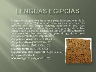 El egipcio antiguo constituye una parte independiente de la
lengua de la (macro) familia afro-asiática. Sus parientes más
cercanos son los grupos bereber, semítico y Beja. Los
documentos escritos más antiguos en lengua egipcia se han
fechado en el 3200 a. C., haciéndola una de las más antiguas y
documentadas. Los eruditos agrupan al egipcio en seis
divisiones cronológicas importantes:
Egipcio arcaico (antes de 3000 a. C.)
Egipcio antiguo (3000-2000 a. C.)
Egipcio clásico (2000-1300 a. C.)
Egipcio tardío (1300-700 a. C.)
Egipcio demótico (siglo VII - Siglo IV a. C.)
Griego (305-30 a. C.)
Copto (Siglo III – siglo VII d. C.)
 