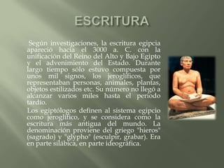 Según investigaciones, la escritura egipcia
apareció hacia el 3000 a. C. con la
unificación del Reino del Alto y Bajo Egipto
y el advenimiento del Estado. Durante
largo tiempo sólo estuvo compuesta por
unos mil signos, los jeroglíficos, que
representaban personas, animales, plantas,
objetos estilizados etc. Su número no llegó a
alcanzar varios miles hasta el periodo
tardío.
Los egiptólogos definen al sistema egipcio
como jeroglífico, y se considera como la
escritura más antigua del mundo. La
denominación proviene del griego "hieros"
(sagrado) y "glypho" (esculpir, grabar). Era
en parte silábica, en parte ideográfica.
 