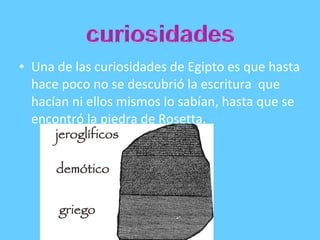 • Una de las curiosidades de Egipto es que hasta
hace poco no se descubrió la escritura que
hacían ni ellos mismos lo sabían, hasta que se
encontró la piedra de Rosetta.