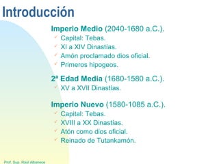 Introducción
Imperio Medio (2040-1680 a.C.).
 Capital: Tebas.
 XI a XIV Dinastías.
 Amón proclamado dios oficial.
 Primeros hipogeos.
Prof. Sup. Raúl Albanece
2ª Edad Media (1680-1580 a.C.).
 XV a XVII Dinastías.
Imperio Nuevo (1580-1085 a.C.).
 Capital: Tebas.
 XVIII a XX Dinastías.
 Atón como dios oficial.
 Reinado de Tutankamón.
 