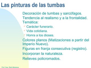 Las pinturas de las tumbas
Decoración de tumbas y sarcófagos.
Prof. Sup. Raúl Albanece
Tendencia al realismo y a la frontalidad.
Temática:
 Carácter funerario.
 Vida cotidiana.
 Honra a los dioses.
Colores planos (Matizaciones a partir del
Imperio Nuevo).
Figuras en franja consecutiva (registro).
Incorporan la naturaleza.
Relieves policromados.
 