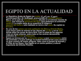 EGIPTO EN LA ACTUALIDAD
 La República Árabe de Egipto (en árabe: ‫ية‬ّ ‫مصرالعرب‬ ‫ية‬ّ ‫جمهور‬
Ŷumhūriyyat Mi r Al- Arabiyyah, pronunciado enṣ ʿ dialecto egipcio:
Ma r), es un país deṣ Oriente Próximo, situado en el extremo noreste de
África, que incluye la península del Sinaí (que pertenece al continente
asiático). La mayor parte de su superficie la integra el
desierto del Sahara, sólo habitado en torno a los oasis. Su capital es
El Cairo.
 Es uno de los países con más población de África y Oriente Medio,
cuya mayor parte se asienta en las riberas del río Nilo y en el delta
donde están las zonas de tierra fértil. Casi la mitad de los egipcios
viven en áreas urbanas, sobre todo en los centros densamente
poblados de El Cairo y Alejandría.
 Egipto es famoso por su civilización antigua y sus monumentos, como
las pirámides y la gran esfinge; la ciudad meridional de Luxor contiene
un gran número de restos antiguos, tales como el templo de Karnak y
el Valle de los Reyes. Hoy Egipto es un centro político y cultural
importante del Oriente Próximo.
 