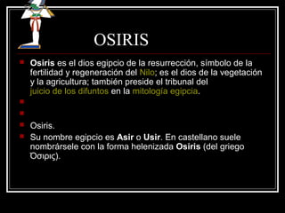 OSIRIS
 Osiris es el dios egipcio de la resurrección, símbolo de la
fertilidad y regeneración del Nilo; es el dios de la vegetación
y la agricultura; también preside el tribunal del
juicio de los difuntos en la mitología egipcia.


 Osiris.
 Su nombre egipcio es Asir o Usir. En castellano suele
nombrársele con la forma helenizada Osiris (del griego
Όσιρις).
 