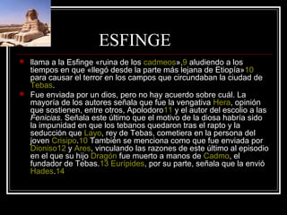 ESFINGE
 llama a la Esfinge «ruina de los cadmeos»,9 aludiendo a los
tiempos en que «llegó desde la parte más lejana de Etiopía»10
para causar el terror en los campos que circundaban la ciudad de
Tebas.
 Fue enviada por un dios, pero no hay acuerdo sobre cuál. La
mayoría de los autores señala que fue la vengativa Hera, opinión
que sostienen, entre otros, Apolodoro11 y el autor del escolio a las
Fenicias. Señala este último que el motivo de la diosa habría sido
la impunidad en que los tebanos quedaron tras el rapto y la
seducción que Layo, rey de Tebas, cometiera en la persona del
joven Crisipo.10 También se menciona como que fue enviada por
Dioniso12 y Ares, vinculando las razones de este último al episodio
en el que su hijo Dragón fue muerto a manos de Cadmo, el
fundador de Tebas.13 Eurípides, por su parte, señala que la envió
Hades.14
 