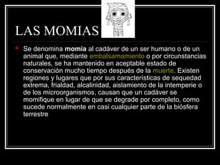 LAS MOMIAS
 Se denomina momia al cadáver de un ser humano o de un
animal que, mediante embalsamamiento o por circunstancias
naturales, se ha mantenido en aceptable estado de
conservación mucho tiempo después de la muerte. Existen
regiones y lugares que por sus características de sequedad
extrema, frialdad, alcalinidad, aislamiento de la intemperie o
de los microorganismos, causan que un cadáver se
momifique en lugar de que se degrade por completo, como
sucede normalmente en casi cualquier parte de la biósfera
terrestre
 
