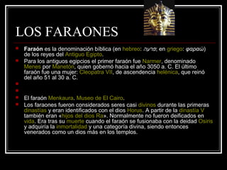 LOS FARAONES
 Faraón es la denominación bíblica (en hebreo: ‫פרעה‬; en griego: φαραώ)
de los reyes del Antiguo Egipto.
 Para los antiguos egipcios el primer faraón fue Narmer, denominado
Menes por Manetón, quien gobernó hacia el año 3050 a. C. El último
faraón fue una mujer: Cleopatra VII, de ascendencia helénica, que reinó
del año 51 al 30 a. C.


 El faraón Menkaura. Museo de El Cairo.
 Los faraones fueron considerados seres casi divinos durante las primeras
dinastías y eran identificados con el dios Horus. A partir de la dinastía V
también eran «hijos del dios Ra». Normalmente no fueron deificados en
vida. Era tras su muerte cuando el faraón se fusionaba con la deidad Osiris
y adquiría la inmortalidad y una categoría divina, siendo entonces
venerados como un dios más en los templos.
 