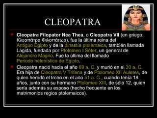 CLEOPATRA
 Cleopatra Filopator Nea Thea, o Cleopatra VII (en griego:
Κλεοπάτρα Φιλοπάτωρ), fue la última reina del
Antiguo Egipto y de la dinastía ptolemaica, también llamada
Lágida, fundada por Ptolomeo I Sóter, un general de
Alejandro Magno. Fue la última del llamado
Periodo helenístico de Egipto.
 Cleopatra nació hacia el año 69 a. C. y murió en el 30 a. C.
Era hija de Cleopatra V Trifena y de Ptolomeo XII Auletes, de
quien heredó el trono en el año 51 a. C., cuando tenía 18
años, junto con su hermano Ptolomeo XIII, de sólo 12, quien
sería además su esposo (hecho frecuente en los
matrimonios regios ptolemaicos).
 
