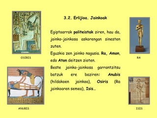 RA
3.2. Erlijioa. Jainkoak
Egiptoarrak politeistak ziren, hau da,
jainko-jainkosa askorengan sinesten
zuten.
Eguzkia zen jainko nagusia. Ra, Amon,
edo Aton deitzen zioten.
Beste jainko-jainkosa garrantzitsu
batzuk ere baziren: Anubis
(hildakoen jainkoa), Osiris (Ra
jainkoaren semea), Isis…
OSIRIS
ANUBIS ISIS
 
