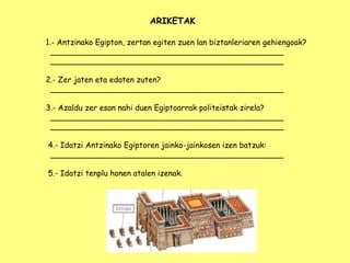 ARIKETAK
1.- Antzinako Egipton, zertan egiten zuen lan biztanleriaren gehiengoak?
________________________________________________
________________________________________________
2.- Zer jaten eta edaten zuten?
________________________________________________
3.- Azaldu zer esan nahi duen Egiptoarrak politeistak zirela?
________________________________________________
________________________________________________
4.- Idatzi Antzinako Egiptoren jainko-jainkosen izen batzuk:
________________________________________________
5.- Idatzi tenplu honen atalen izenak.
 