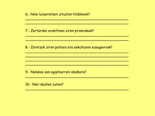 6.- Nola lurperatzen zituzten hildakoak?
________________________________________________
________________________________________________
7.- Zertarako erabiltzen ziren piramideak?
________________________________________________
________________________________________________
8.- Zeintzuk ziren pintura eta eskulturen ezaugarriak?
________________________________________________
________________________________________________
________________________________________________
________________________________________________
9.- Nolakoa zen egiptoarren idazkera?
________________________________________________
10.- Non idazten zuten?
________________________________________________
 
