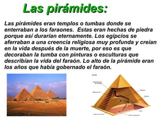 Las pirámides:
Las pirámides eran templos o tumbas donde se
enterraban a los faraones. Estas eran hechas de piedra
porque así durarían eternamente. Los egipcios se
aferraban a una creencia religiosa muy profunda y creían
en la vida después de la muerte, por eso es que
decoraban la tumba con pinturas o esculturas que
describían la vida del faraón. Lo alto de la pirámide eran
los años que había gobernado el faraón.

 