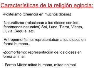 Características de la religión egipcia:
-Politeísmo (creencia en muchos dioses)
-Naturalismo-(relacionan a los dioses con los
fenómenos naturales) Sol, Luna, Tierra, Viento,
Lluvia, Sequía, etc.
-Antropomorfismo: representaban a los dioses en
forma humana.
-Zoomorfismo: representación de los dioses en
forma animal.
- Forma Mixta: mitad humano, mitad animal.

 