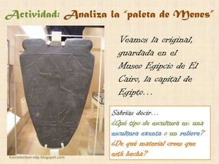 Actividad: Analiza la “paleta de Menes”
Veamos la original,
guardada en el
Museo Egipcio de El
Cairo, la capital de
Egipto…

fueradeclase-vdp.blogspot.com

Sabrías decir…
¿Qué tipo de escultura es: una
escultura exenta o un relieve?
¿De qué material crees que
está hecha?

 