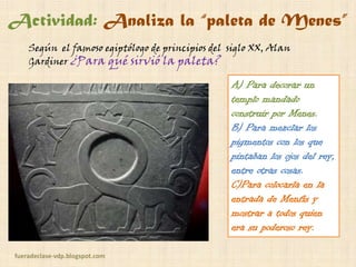 Actividad: Analiza la “paleta de Menes”
Según el famoso egiptólogo de principios del siglo XX, Alan
Gardiner ¿Para qué sirvió la paleta?

A) Para decorar un
templo mandado
construir por Menes.
B) Para mezclar los
pigmentos con los que
pintaban los ojos del rey,
entre otras cosas.
C)Para colocarla en la
entrada de Menfis y
mostrar a todos quién
era su poderoso rey.
fueradeclase-vdp.blogspot.com

 