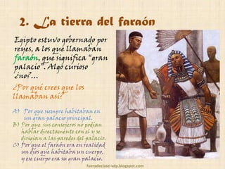 2. La tierra del faraón
Egipto estuvo gobernado por
reyes, a los que llamaban
faraón, que significa “gran
palacio”. Algo curioso
¿no?…

¿Por qué crees que los
llamaban así?

A) Por que siempre habitaban en
un gran palacio principal.
B) Por que sus consejeros no podían
hablar directamente con el y se
dirigían a las paredes del palacio.
C) Por que el faraón era en realidad
un dios que habitaba un cuerpo,
y ese cuerpo era su gran palacio.
fueradeclase-vdp.blogspot.com

 