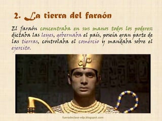 2. La tierra del faraón
El faraón concentraba en sus manos todos los poderes:
dictaba las leyes, gobernaba el país, poseía gran parte de
las tierras, controlaba el comercio y mandaba sobre el
ejército.

fueradeclase-vdp.blogspot.com

 