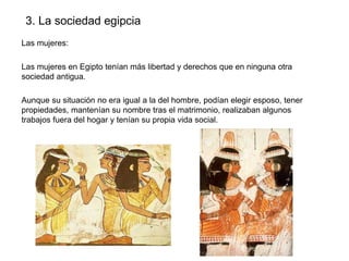 3. La sociedad egipcia
Las mujeres:
Las mujeres en Egipto tenían más libertad y derechos que en ninguna otra
sociedad antigua.
Aunque su situación no era igual a la del hombre, podían elegir esposo, tener
propiedades, mantenían su nombre tras el matrimonio, realizaban algunos
trabajos fuera del hogar y tenían su propia vida social.

 