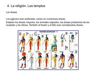 4. La religión. Los templos
Los dioses
Los egipcios eran politeístas, creían en numerosos dioses.
Estaban los dioses mayores, los animales sagrados, los dioses protectores de las
ciudades y los oficios. También el faraón y el Nilo eran considerados dioses.

 