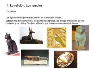 4. La religión. Los templos
Los dioses
Los egipcios eran politeístas, creían en numerosos dioses.
Estaban los dioses mayores, los animales sagrados, los dioses protectores de las
ciudades y los oficios. También el faraón y el Nilo eran considerados dioses.

 