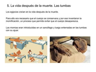 5. La vida después de la muerte. Las tumbas
Los egipcios creían en la vida después de la muerte.
Para ello era necesario que el cuerpo se conservara y por eso inventaron la
momificación, un proceso que permite evitar que el cuerpo desaparezca.
Las momias eran introducidas en un sarcófago y luego enterradas en las tumbas
con su ajuar.

 