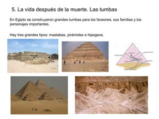 5. La vida después de la muerte. Las tumbas
En Egipto se construyeron grandes tumbas para los faraones, sus familias y los
personajes importantes.
Hay tres grandes tipos: mastabas, pirámides e hipogeos.

 