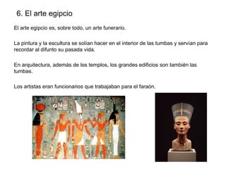 6. El arte egipcio
El arte egipcio es, sobre todo, un arte funerario.
La pintura y la escultura se solían hacer en el interior de las tumbas y servían para
recordar al difunto su pasada vida.
En arquitectura, además de los templos, los grandes edificios son también las
tumbas.
Los artistas eran funcionarios que trabajaban para el faraón.

 