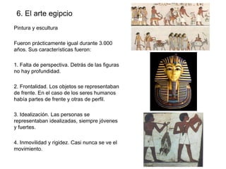 6. El arte egipcio
Pintura y escultura
Fueron prácticamente igual durante 3.000
años. Sus características fueron:
1. Falta de perspectiva. Detrás de las figuras
no hay profundidad.
2. Frontalidad. Los objetos se representaban
de frente. En el caso de los seres humanos
había partes de frente y otras de perfil.
3. Idealización. Las personas se
representaban idealizadas, siempre jóvenes
y fuertes.
4. Inmovilidad y rigidez. Casi nunca se ve el
movimiento.

 