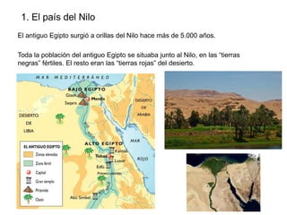 1. El país del Nilo
El antiguo Egipto surgió a orillas del Nilo hace más de 5.000 años.
Toda la población del antiguo Egipto se situaba junto al Nilo, en las “tierras
negras” fértiles. El resto eran las “tierras rojas” del desierto.

 